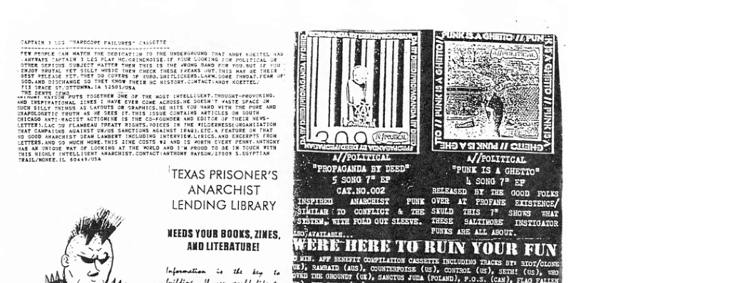 ’TEXAS PRISONER’S ANARCHIST LENDING LIBRARY NEEDS YOUB BOOKS, ZINES, AND LITERATURE! Information PR o ey B0 g IWERE IERE TU RUIN YOUR “PROPAGANDA BY DEED™ 3 S 504G 7% EP CAT.50.002 INSPIRED ANARCHIST "PUNK IS A GHETTO" L SoNG 7® Ep e e PUNK OVER AT PROFANE EXTSTENCE/| STiTLm T CONRIOZ & TEE SKLD TS 7% Siow T FSYSTRN, ¥ITE FOLD QUT SLERVE. ATaTLARS THESE SAUTINORE TNSTIGATOR { FUN 57 sto/etows| ETHt (us), ol b oy, sep smxesi cowrrcrron casserTe Dicummie T )i e (1S), coTERrOTSE: (15), cormaot. (), p¥iD Ts orownor (uk), saxcrus Juoa. (Potast